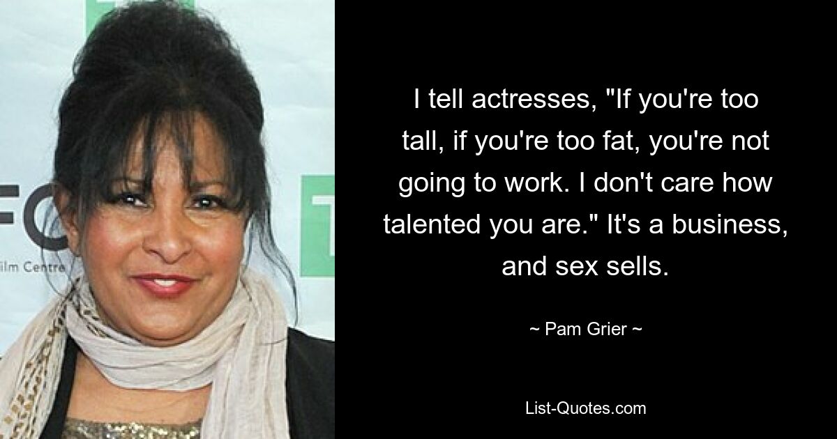 I tell actresses, "If you're too tall, if you're too fat, you're not going to work. I don't care how talented you are." It's a business, and sex sells. — © Pam Grier