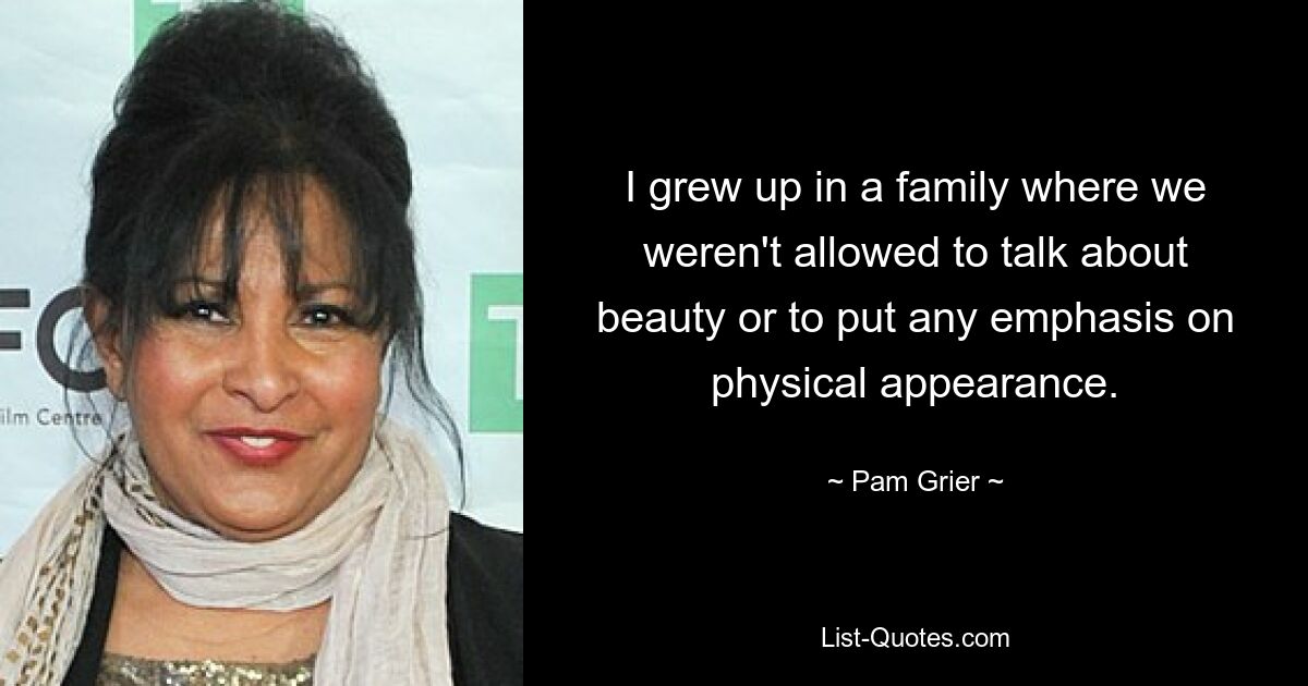 I grew up in a family where we weren't allowed to talk about beauty or to put any emphasis on physical appearance. — © Pam Grier