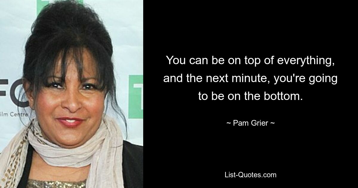 You can be on top of everything, and the next minute, you're going to be on the bottom. — © Pam Grier