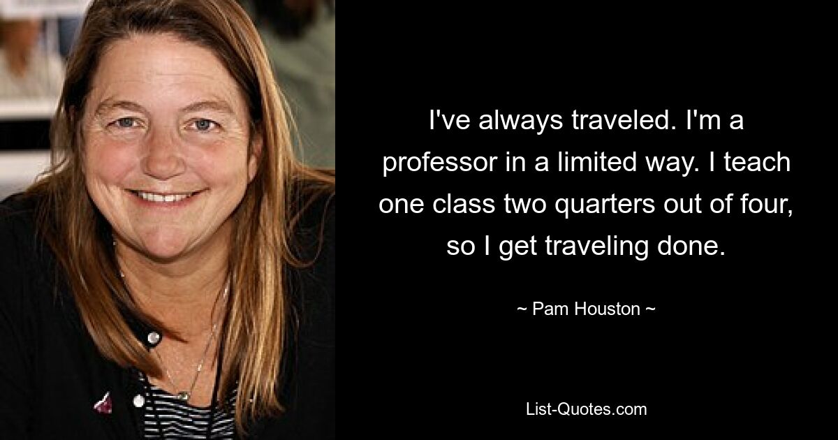 I've always traveled. I'm a professor in a limited way. I teach one class two quarters out of four, so I get traveling done. — © Pam Houston