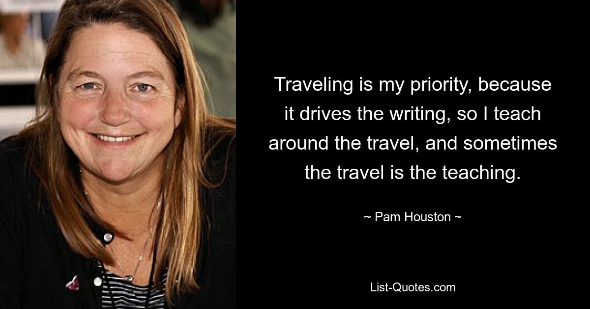 Traveling is my priority, because it drives the writing, so I teach around the travel, and sometimes the travel is the teaching. — © Pam Houston