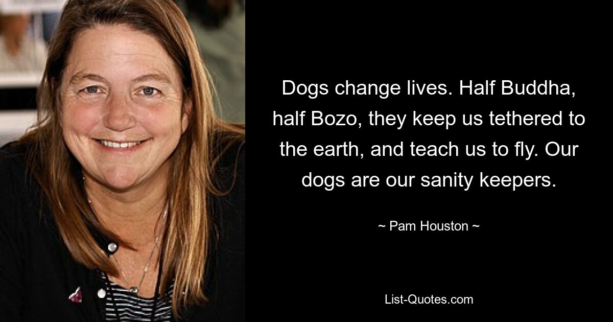 Dogs change lives. Half Buddha, half Bozo, they keep us tethered to the earth, and teach us to fly. Our dogs are our sanity keepers. — © Pam Houston