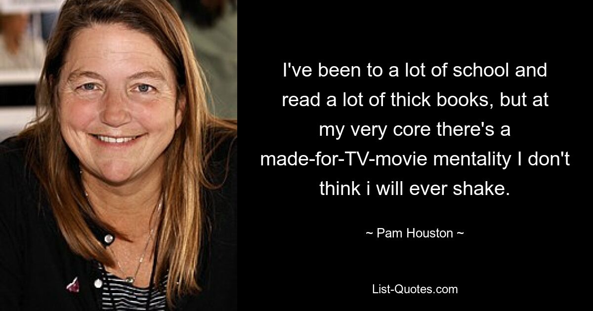 I've been to a lot of school and read a lot of thick books, but at my very core there's a made-for-TV-movie mentality I don't think i will ever shake. — © Pam Houston