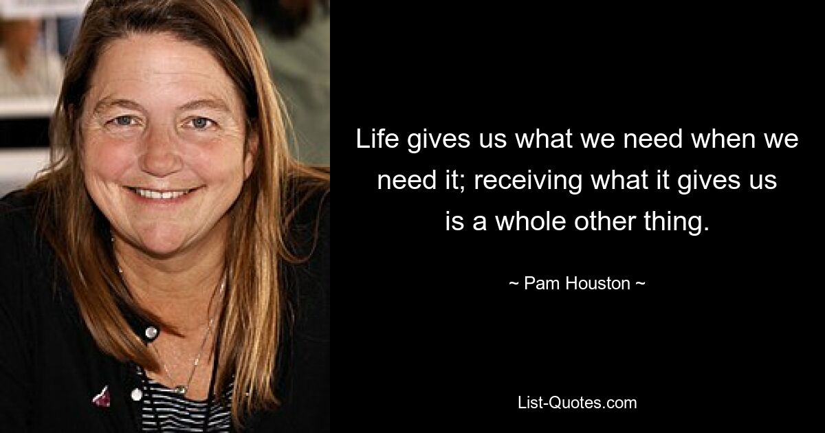 Life gives us what we need when we need it; receiving what it gives us is a whole other thing. — © Pam Houston