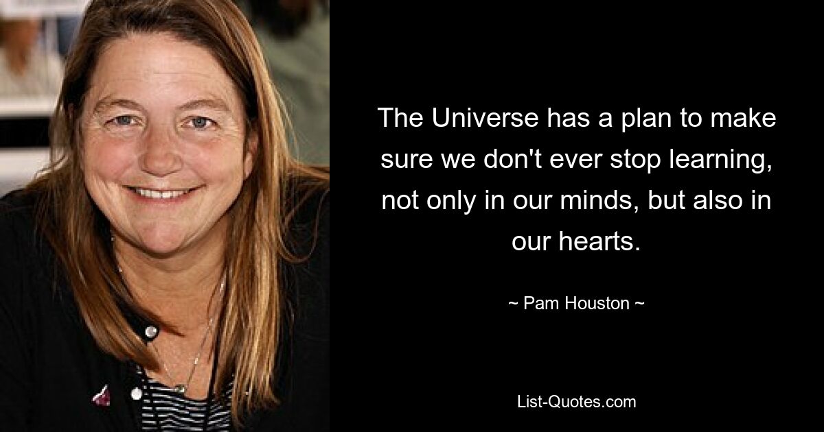 The Universe has a plan to make sure we don't ever stop learning, not only in our minds, but also in our hearts. — © Pam Houston