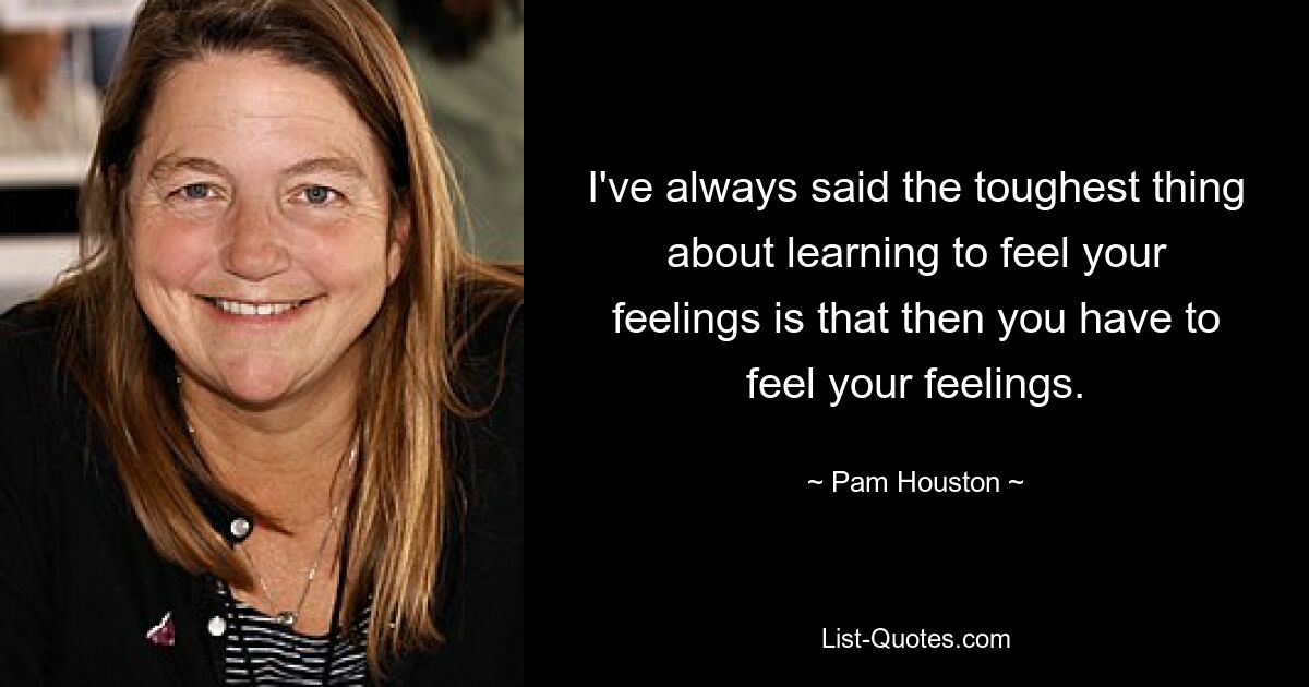 I've always said the toughest thing about learning to feel your feelings is that then you have to feel your feelings. — © Pam Houston