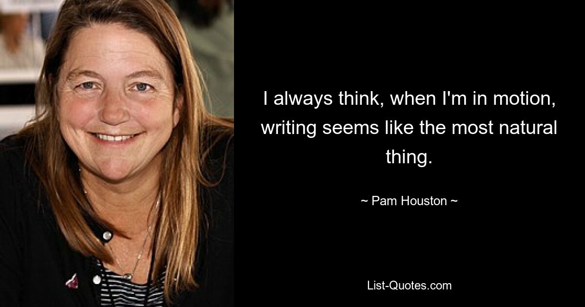 I always think, when I'm in motion, writing seems like the most natural thing. — © Pam Houston