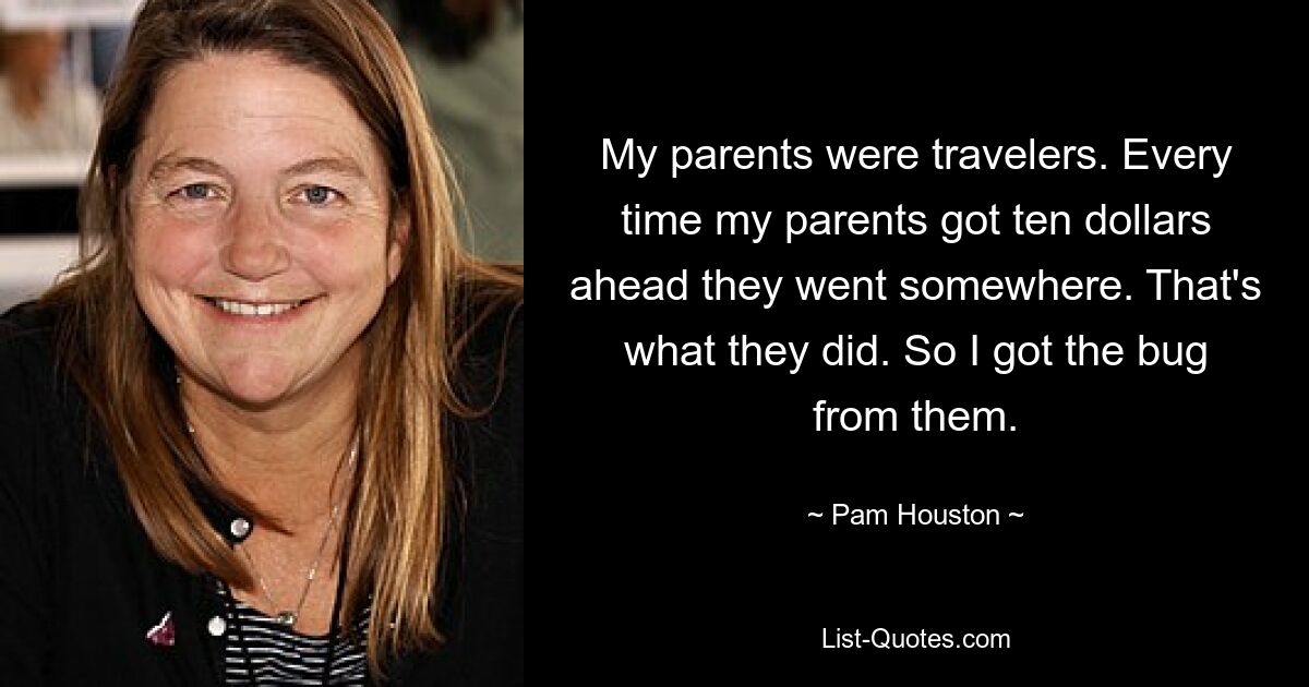 My parents were travelers. Every time my parents got ten dollars ahead they went somewhere. That's what they did. So I got the bug from them. — © Pam Houston