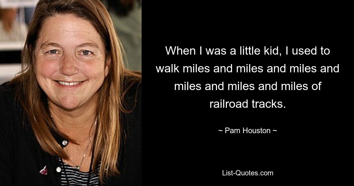 When I was a little kid, I used to walk miles and miles and miles and miles and miles and miles of railroad tracks. — © Pam Houston