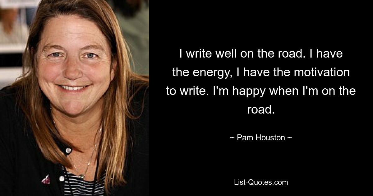 I write well on the road. I have the energy, I have the motivation to write. I'm happy when I'm on the road. — © Pam Houston