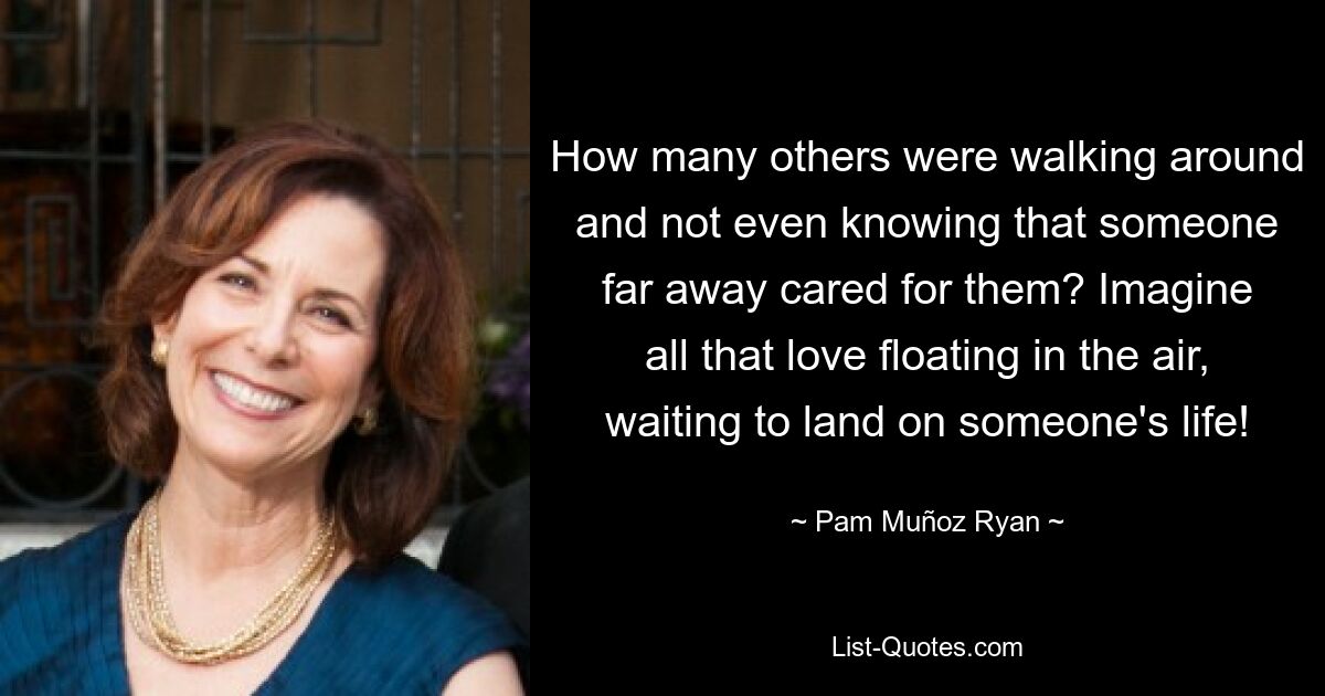 How many others were walking around and not even knowing that someone far away cared for them? Imagine all that love floating in the air, waiting to land on someone's life! — © Pam Muñoz Ryan