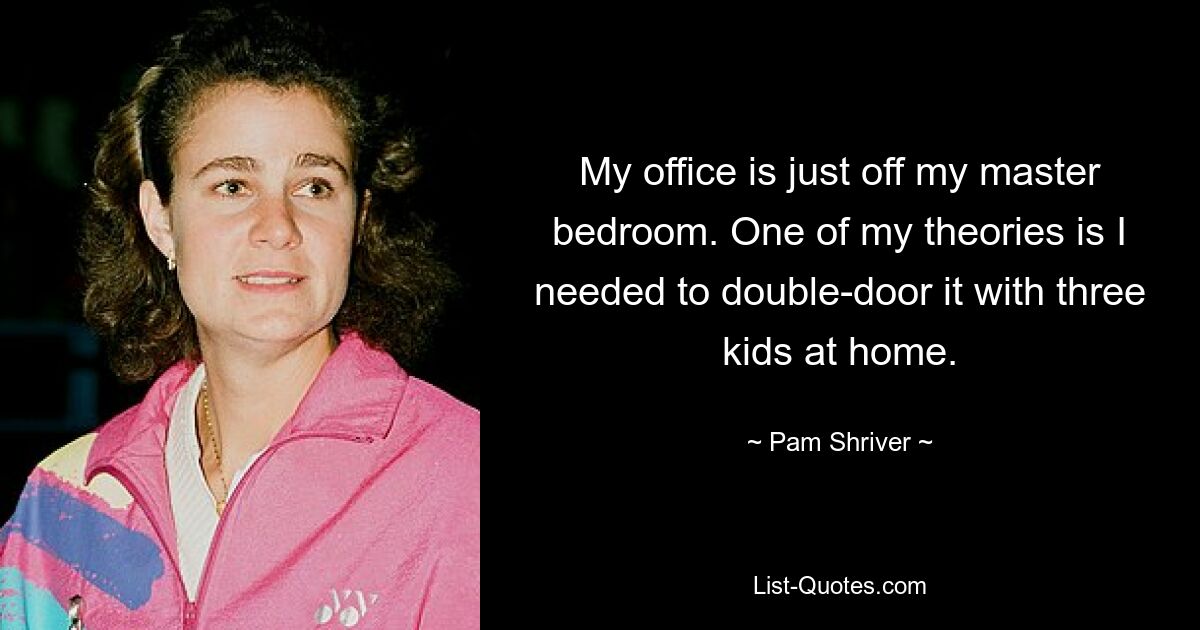 My office is just off my master bedroom. One of my theories is I needed to double-door it with three kids at home. — © Pam Shriver