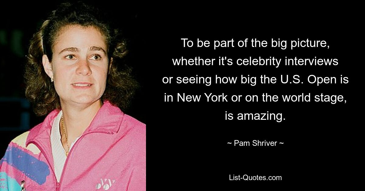 To be part of the big picture, whether it's celebrity interviews or seeing how big the U.S. Open is in New York or on the world stage, is amazing. — © Pam Shriver