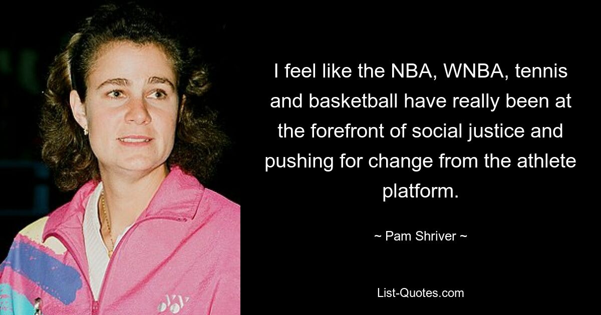 I feel like the NBA, WNBA, tennis and basketball have really been at the forefront of social justice and pushing for change from the athlete platform. — © Pam Shriver