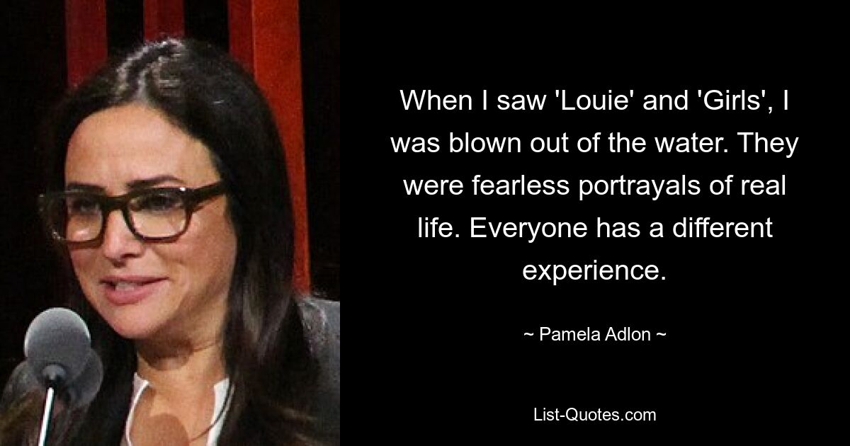 When I saw 'Louie' and 'Girls', I was blown out of the water. They were fearless portrayals of real life. Everyone has a different experience. — © Pamela Adlon