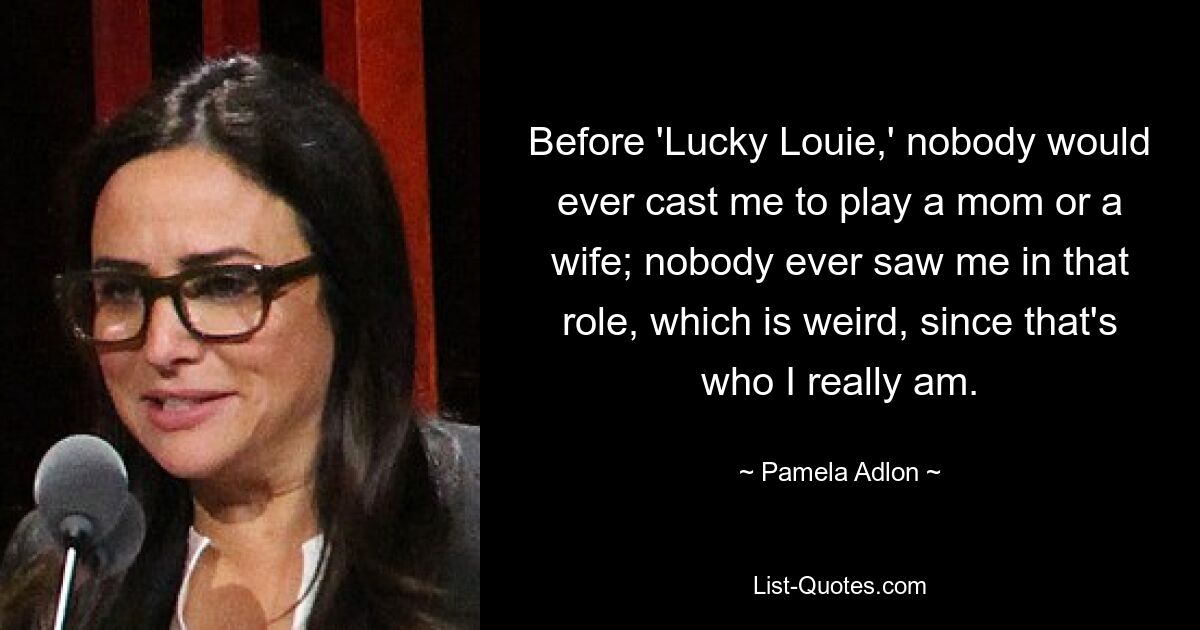 Before 'Lucky Louie,' nobody would ever cast me to play a mom or a wife; nobody ever saw me in that role, which is weird, since that's who I really am. — © Pamela Adlon