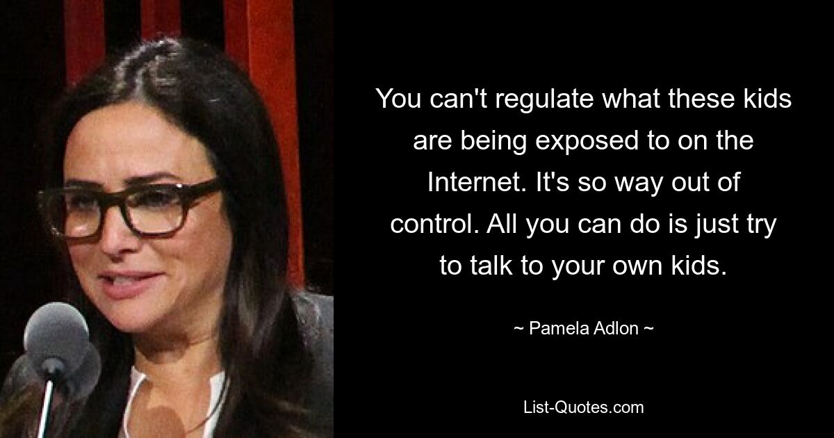 You can't regulate what these kids are being exposed to on the Internet. It's so way out of control. All you can do is just try to talk to your own kids. — © Pamela Adlon