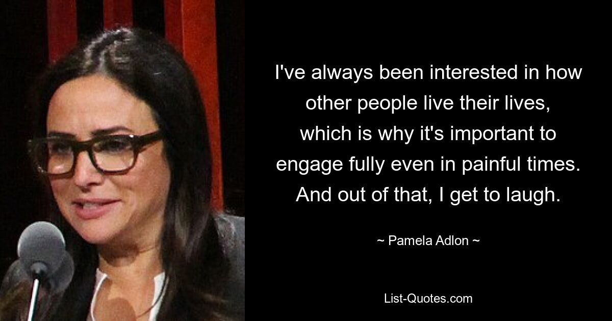 I've always been interested in how other people live their lives, which is why it's important to engage fully even in painful times. And out of that, I get to laugh. — © Pamela Adlon