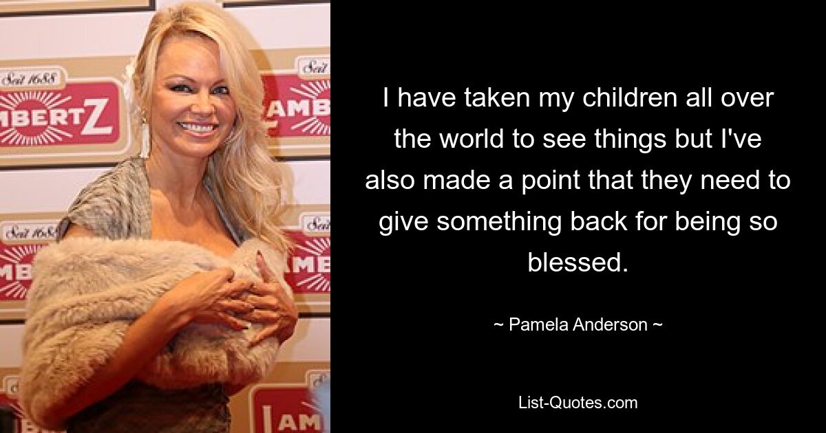 I have taken my children all over the world to see things but I've also made a point that they need to give something back for being so blessed. — © Pamela Anderson