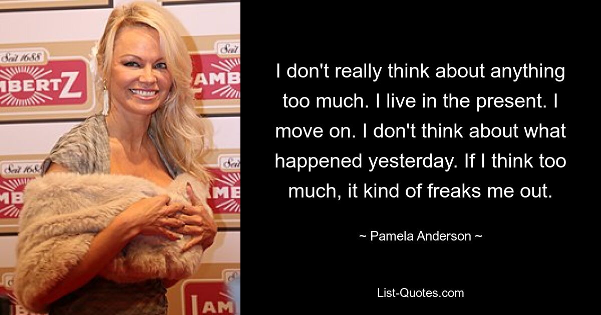 I don't really think about anything too much. I live in the present. I move on. I don't think about what happened yesterday. If I think too much, it kind of freaks me out. — © Pamela Anderson