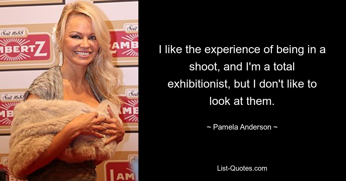 I like the experience of being in a shoot, and I'm a total exhibitionist, but I don't like to look at them. — © Pamela Anderson