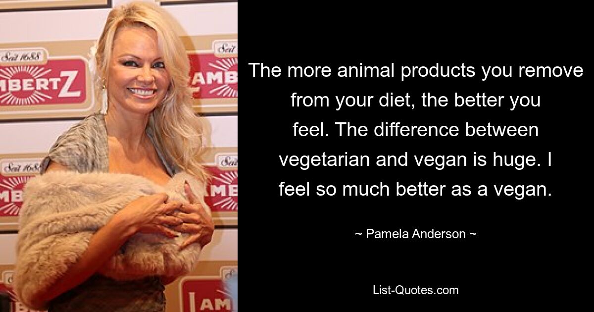 The more animal products you remove from your diet, the better you feel. The difference between vegetarian and vegan is huge. I feel so much better as a vegan. — © Pamela Anderson