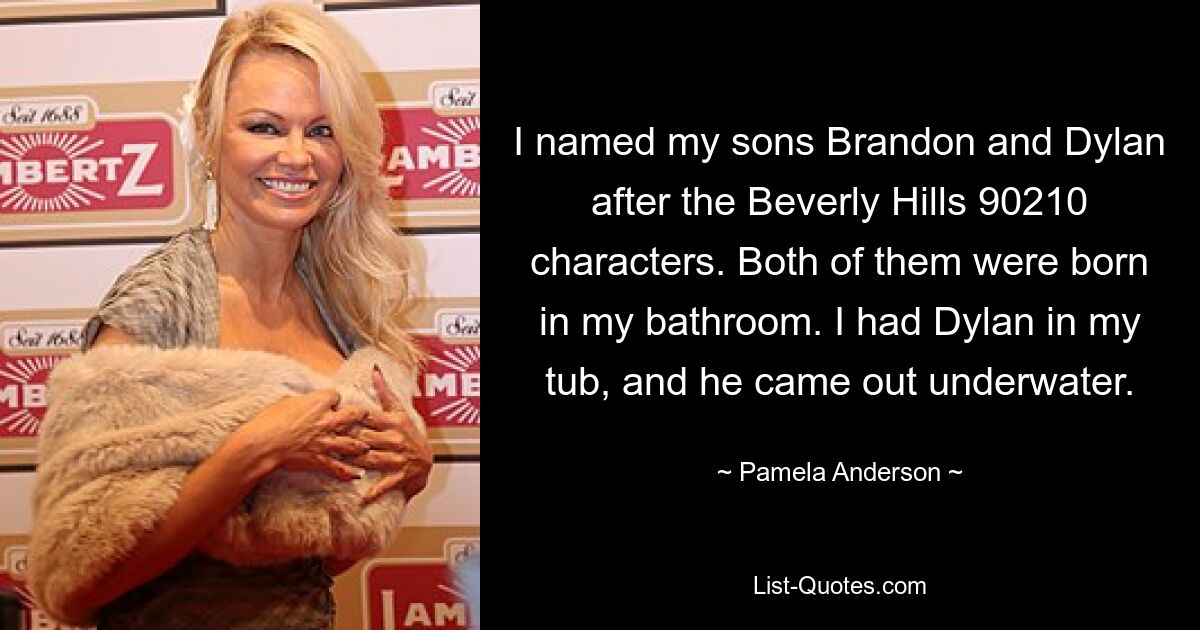 Ich habe meine Söhne Brandon und Dylan nach den Charakteren aus Beverly Hills 90210 benannt. Beide wurden in meinem Badezimmer geboren. Ich hatte Dylan in meiner Wanne und er kam unter Wasser heraus. — © Pamela Anderson 