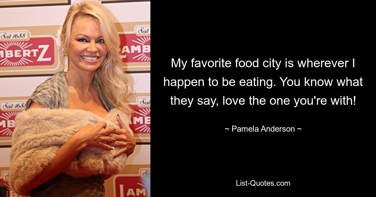 My favorite food city is wherever I happen to be eating. You know what they say, love the one you're with! — © Pamela Anderson