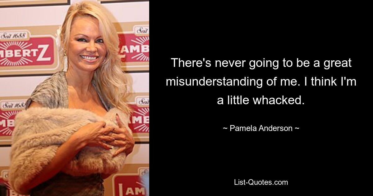 There's never going to be a great misunderstanding of me. I think I'm a little whacked. — © Pamela Anderson