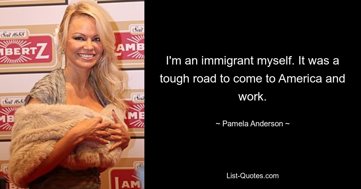 I'm an immigrant myself. It was a tough road to come to America and work. — © Pamela Anderson