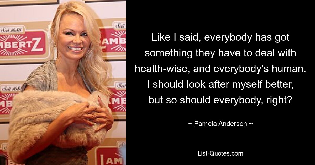 Like I said, everybody has got something they have to deal with health-wise, and everybody's human. I should look after myself better, but so should everybody, right? — © Pamela Anderson