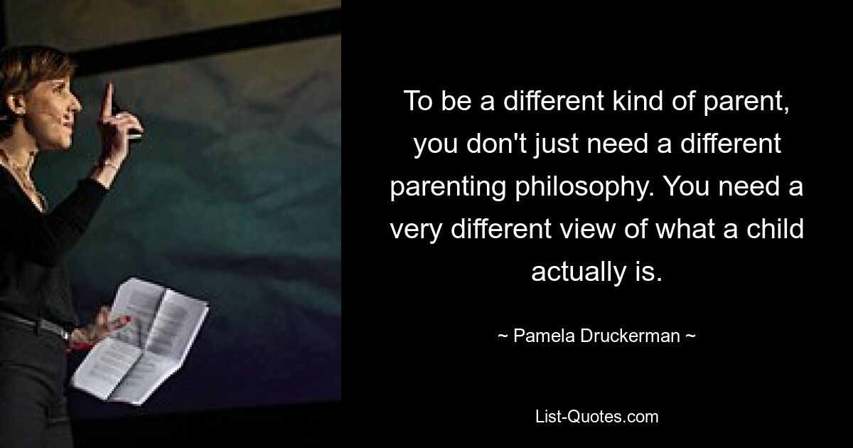 To be a different kind of parent, you don't just need a different parenting philosophy. You need a very different view of what a child actually is. — © Pamela Druckerman