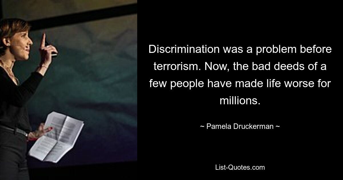 Discrimination was a problem before terrorism. Now, the bad deeds of a few people have made life worse for millions. — © Pamela Druckerman