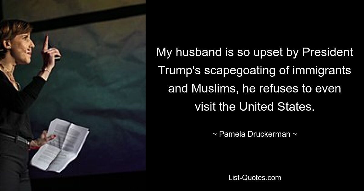 My husband is so upset by President Trump's scapegoating of immigrants and Muslims, he refuses to even visit the United States. — © Pamela Druckerman