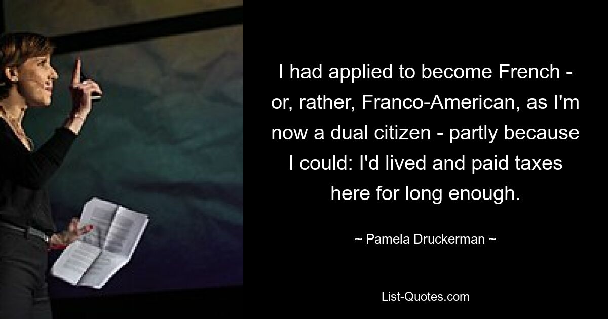 I had applied to become French - or, rather, Franco-American, as I'm now a dual citizen - partly because I could: I'd lived and paid taxes here for long enough. — © Pamela Druckerman