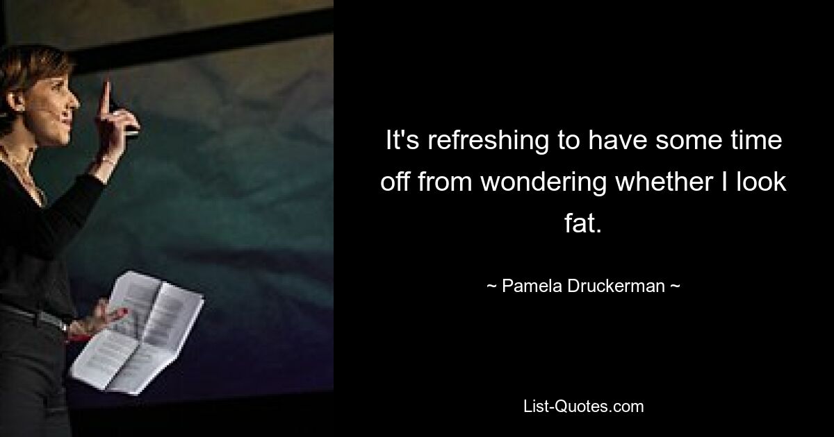 It's refreshing to have some time off from wondering whether I look fat. — © Pamela Druckerman