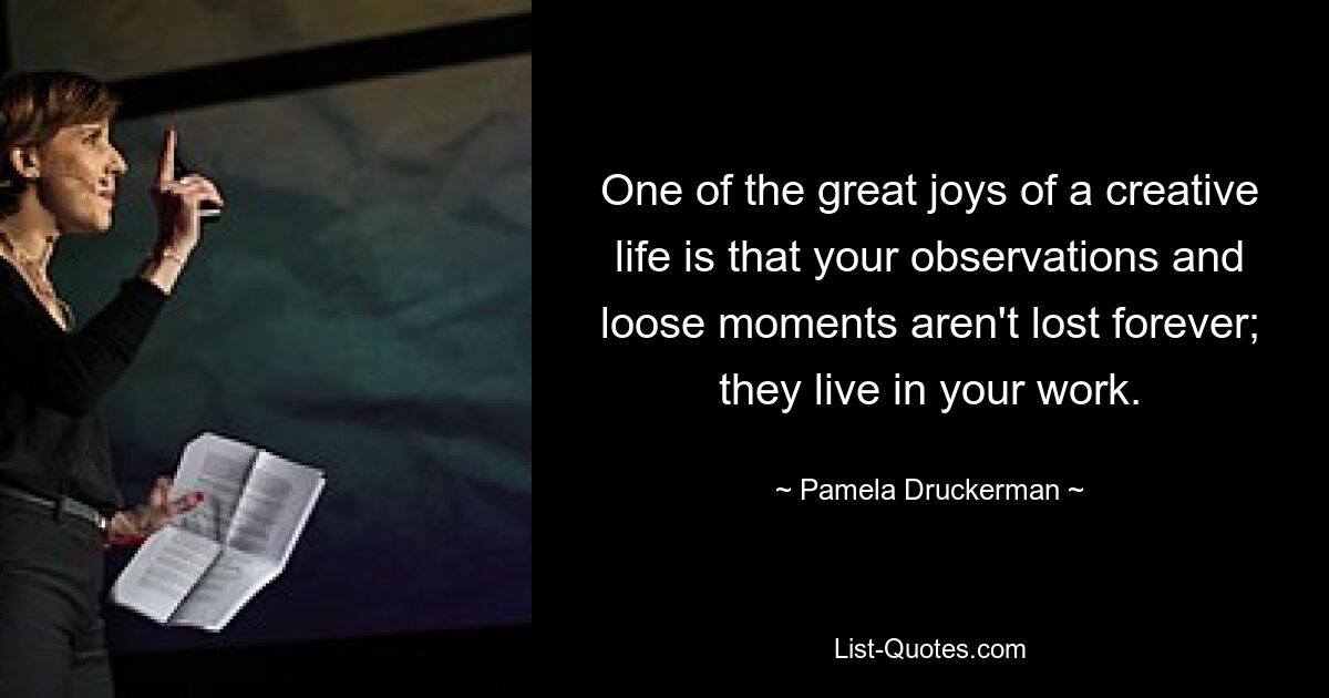 One of the great joys of a creative life is that your observations and loose moments aren't lost forever; they live in your work. — © Pamela Druckerman