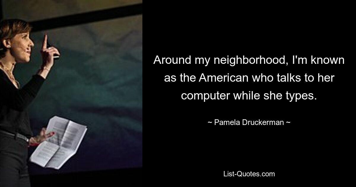 Around my neighborhood, I'm known as the American who talks to her computer while she types. — © Pamela Druckerman