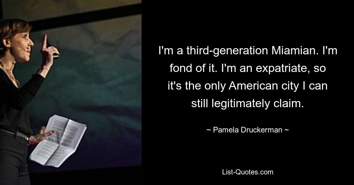 I'm a third-generation Miamian. I'm fond of it. I'm an expatriate, so it's the only American city I can still legitimately claim. — © Pamela Druckerman