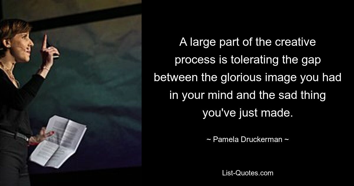 A large part of the creative process is tolerating the gap between the glorious image you had in your mind and the sad thing you've just made. — © Pamela Druckerman