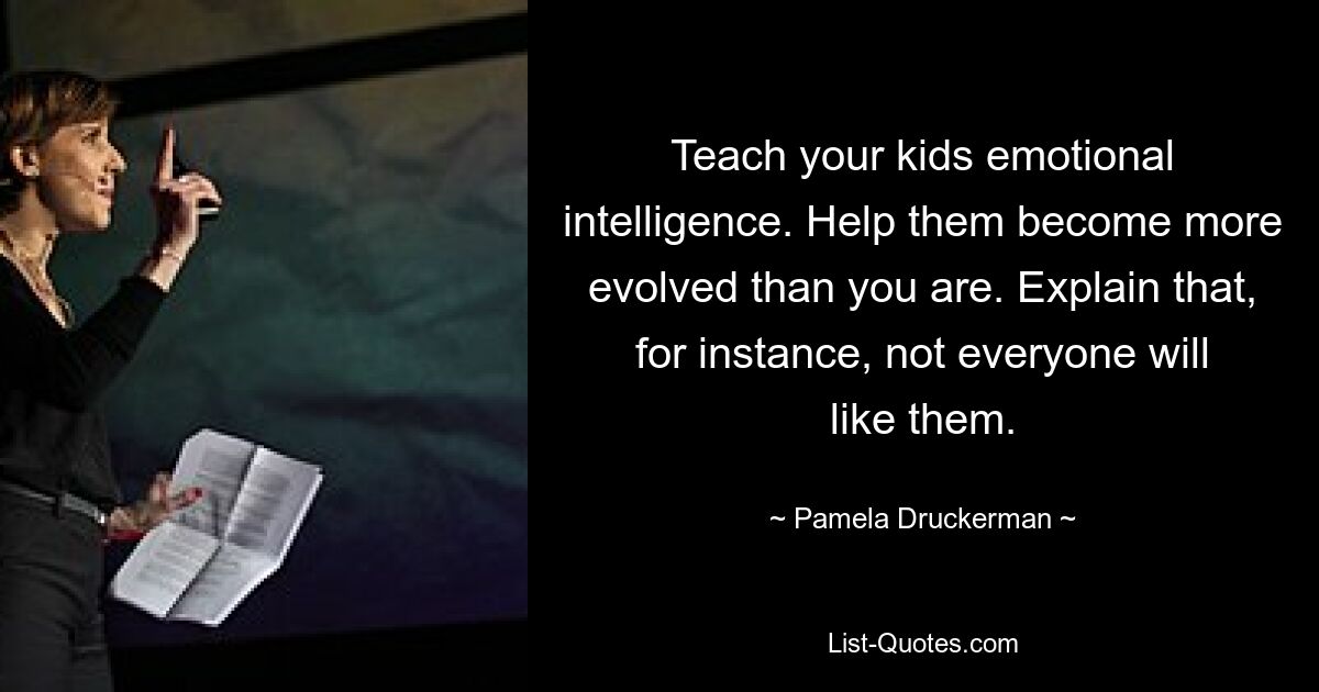 Teach your kids emotional intelligence. Help them become more evolved than you are. Explain that, for instance, not everyone will like them. — © Pamela Druckerman