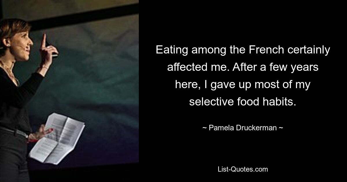 Eating among the French certainly affected me. After a few years here, I gave up most of my selective food habits. — © Pamela Druckerman