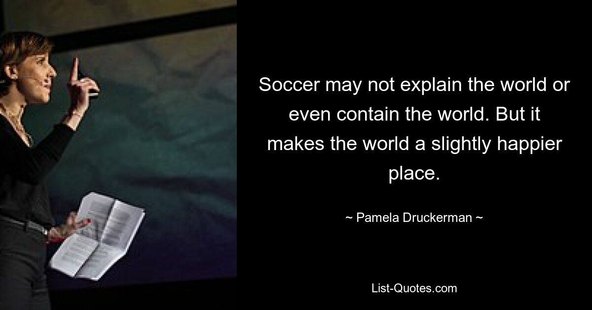 Soccer may not explain the world or even contain the world. But it makes the world a slightly happier place. — © Pamela Druckerman