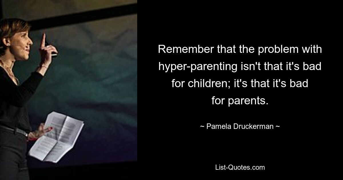 Remember that the problem with hyper-parenting isn't that it's bad for children; it's that it's bad for parents. — © Pamela Druckerman