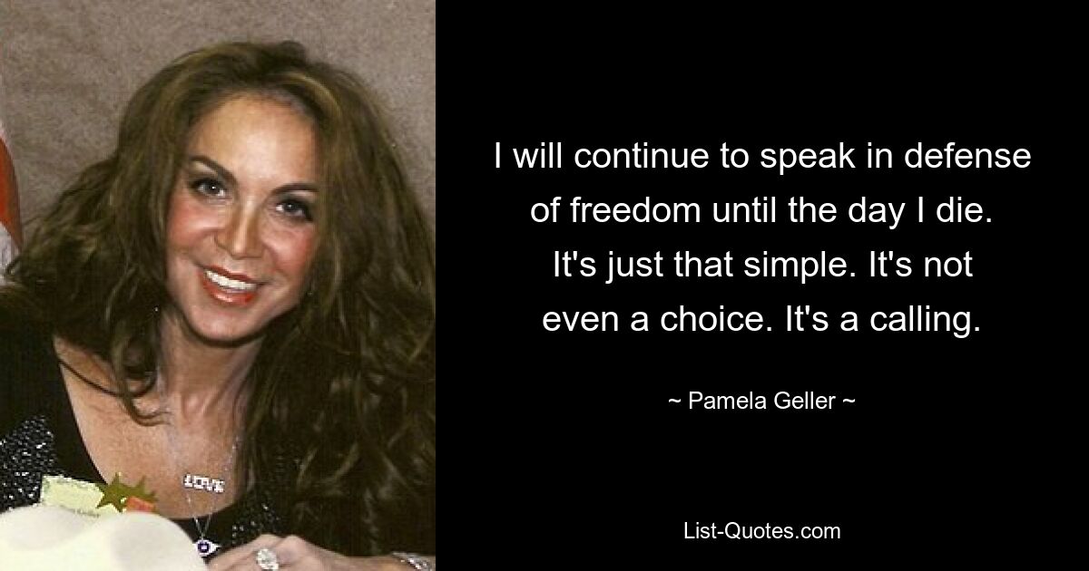 I will continue to speak in defense of freedom until the day I die. It's just that simple. It's not even a choice. It's a calling. — © Pamela Geller