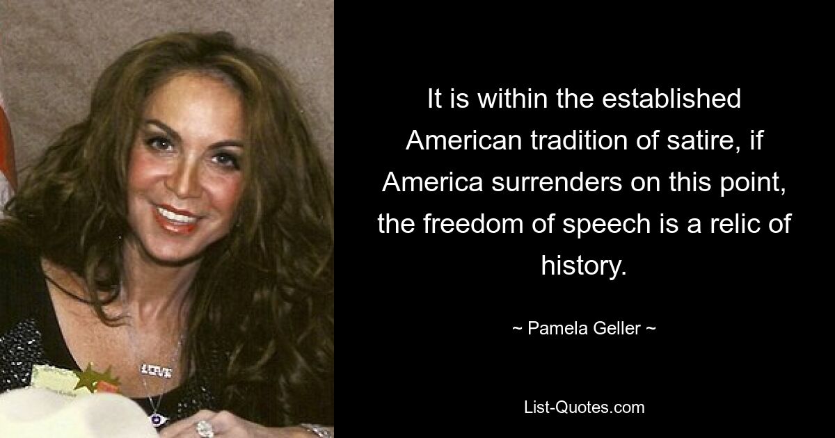 It is within the established American tradition of satire, if America surrenders on this point, the freedom of speech is a relic of history. — © Pamela Geller