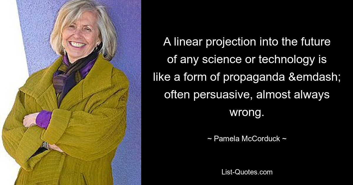 A linear projection into the future of any science or technology is like a form of propaganda &emdash; often persuasive, almost always wrong. — © Pamela McCorduck