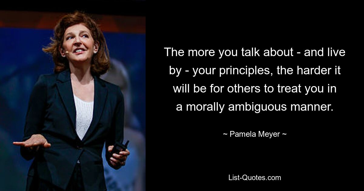 The more you talk about - and live by - your principles, the harder it will be for others to treat you in a morally ambiguous manner. — © Pamela Meyer