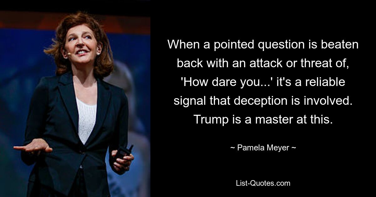 When a pointed question is beaten back with an attack or threat of, 'How dare you...' it's a reliable signal that deception is involved. Trump is a master at this. — © Pamela Meyer