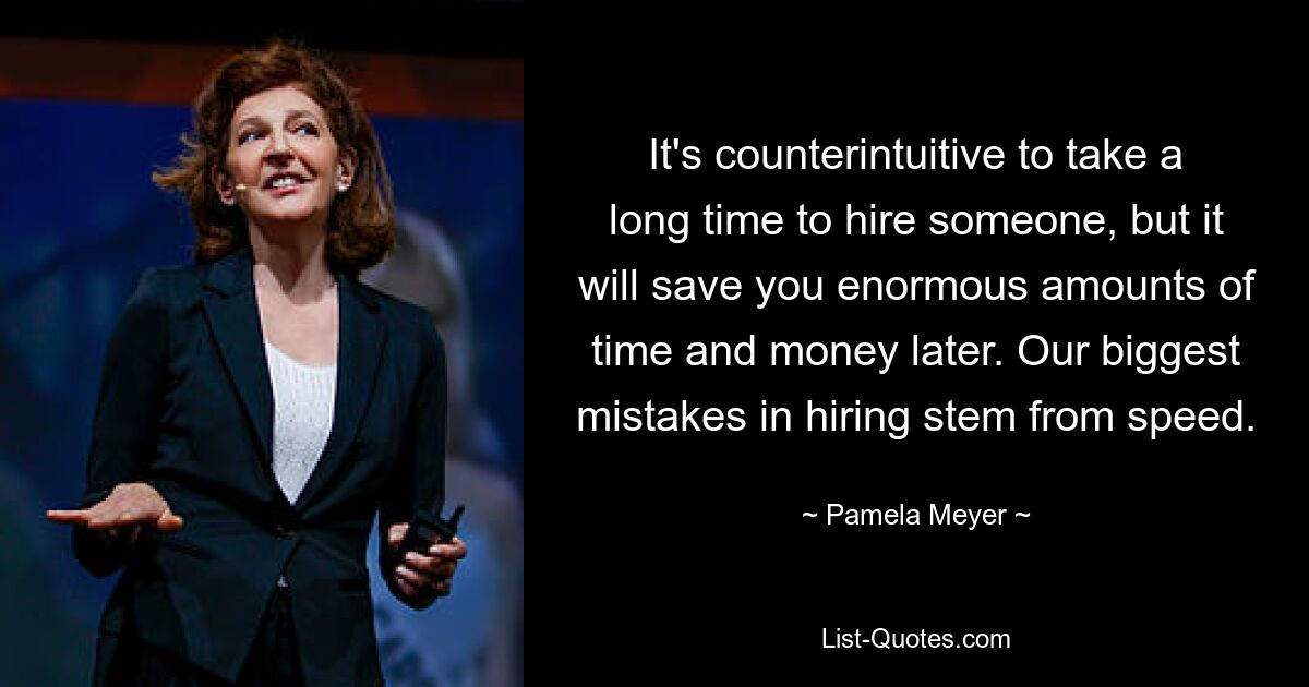 It's counterintuitive to take a long time to hire someone, but it will save you enormous amounts of time and money later. Our biggest mistakes in hiring stem from speed. — © Pamela Meyer